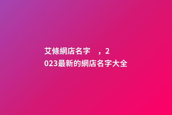 艾條網店名字，2023最新的網店名字大全-第1張-店鋪起名-玄機派